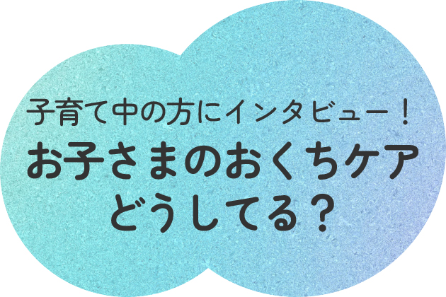 子育て中の方にインタビュー! お子さまのおくちケアどうしてる?