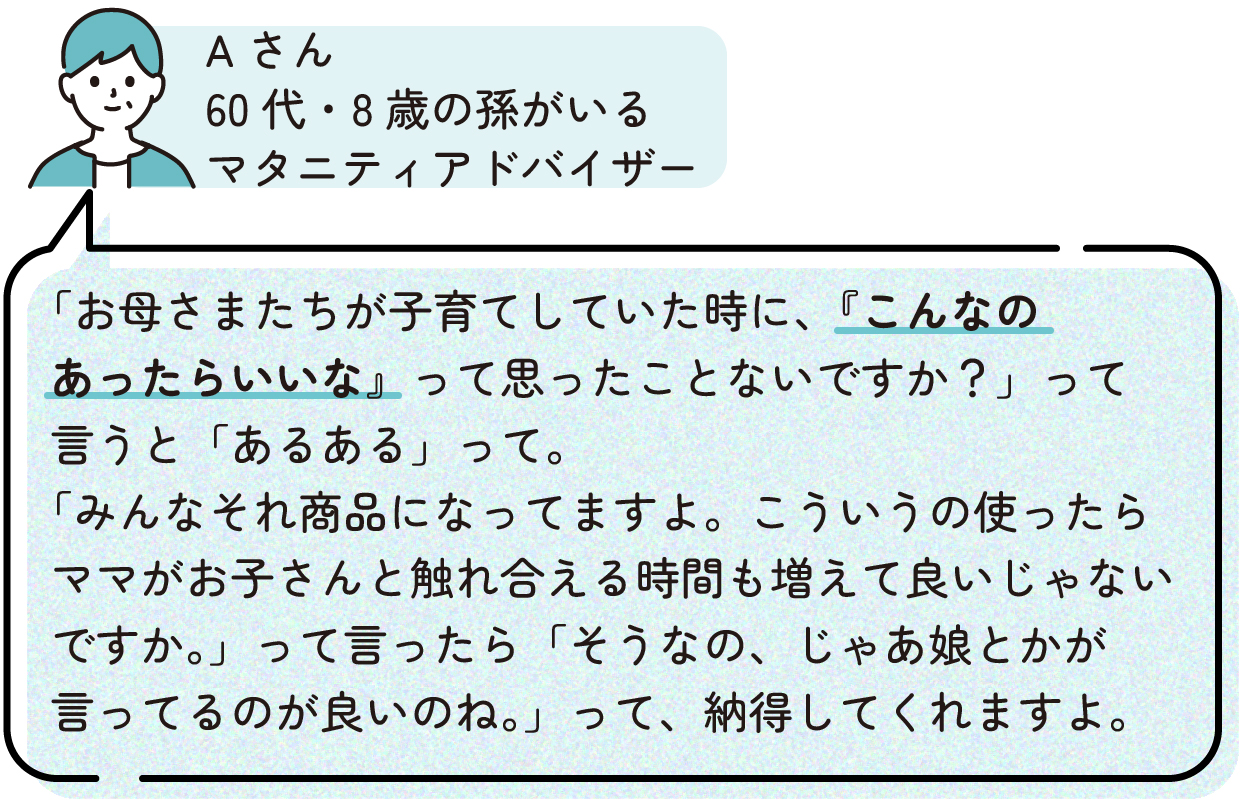 Aさん「「お母さまたちが子育てしていた時に、『こんなのあったらいいな』って思ったことないですか?」って言うと「あるある」って。「みんなそれ商品になってますよ。こういうの使ったらママがお子さんと触れ合える時間も増えて良いじゃないですか。」って言ったら「そうなの、じゃあ娘とかが言ってるのが良いのね。」って、納得してくれますよ。」