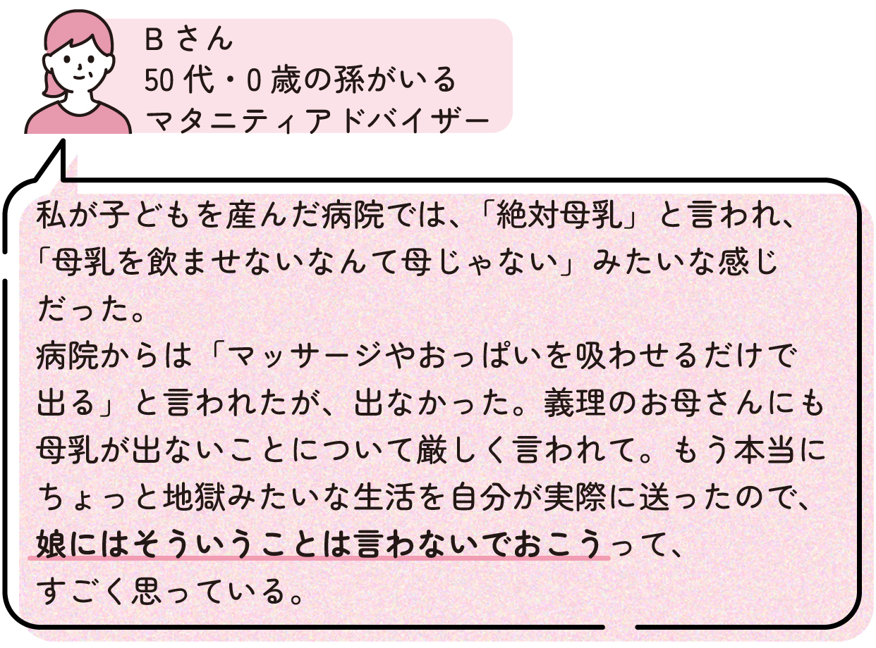 Bさん「私が子どもを産んだ病院では、「絶対母乳」と言われ、「母乳を飲ませないなんて母じゃない」みたいな感じだった。病院からは「マッサージやおっぱいを吸わせるだけで出る」と言われたが、出なかった。義理のお母さんにも母乳が出ないことについて厳しく言われて。もう本当にちょっと地獄みたいな生活を自分が実際に送ったので、娘にはそういうことは言わないでおこうって、すごく思っている。」