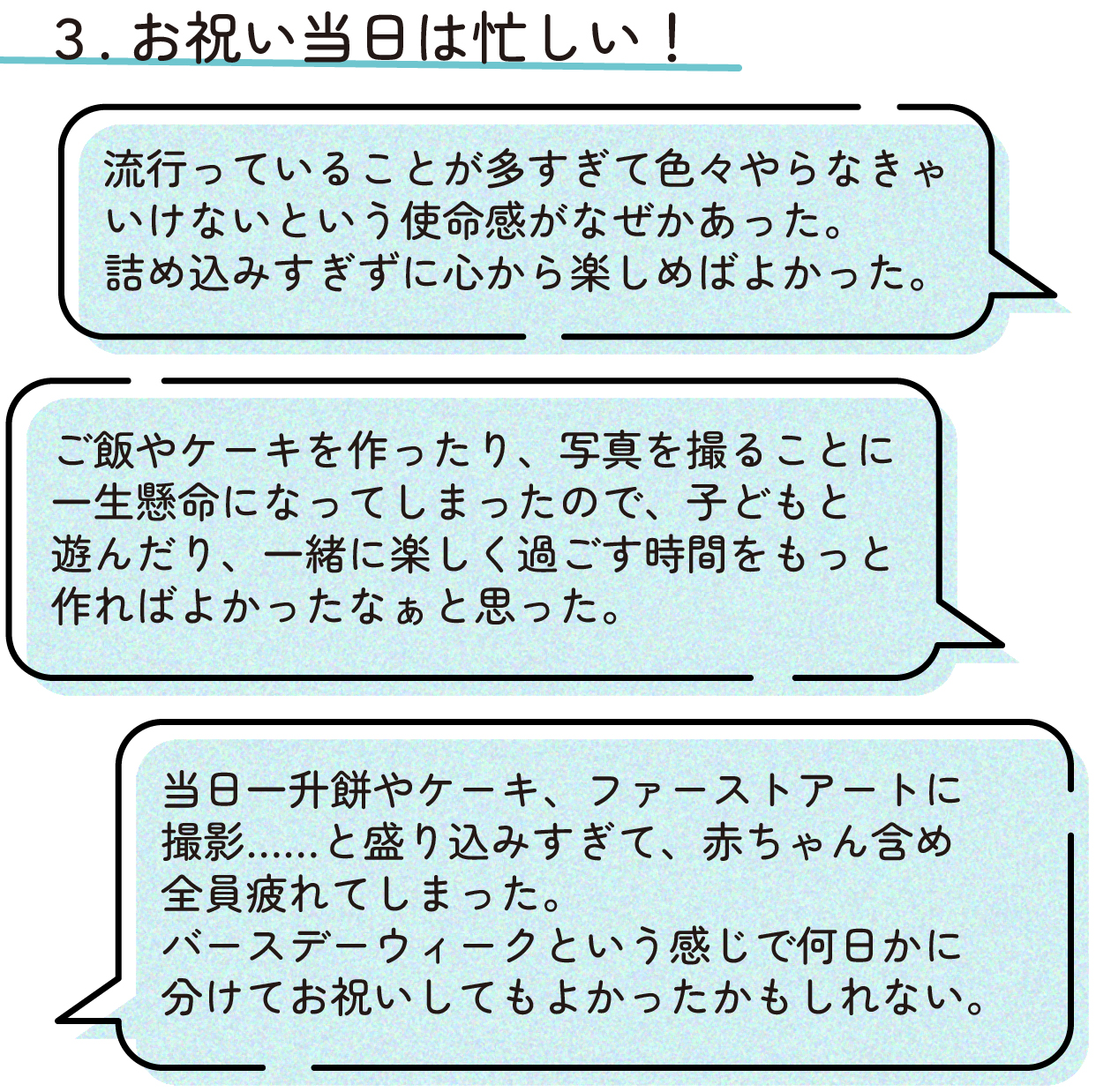 〇お祝い当日は忙しい!
「流行っていることが多すぎて色々やらなきゃいけないという使命感がなぜかあった。詰め込みすぎずに心から楽しめばよかった。」
「ご飯やケーキを作ったり、写真を撮ることに一生懸命になってしまったので、子どもと遊んだり、一緒に楽しく過ごす時間をもっと作ればよかったなぁと思った。」
「当日一升餅やケーキ、ファーストアートに撮影……と盛り込みすぎて、赤ちゃん含め全員疲れてしまった。バースデーウィークという感じで何日かに分けてお祝いしてもよかったかもしれない。」