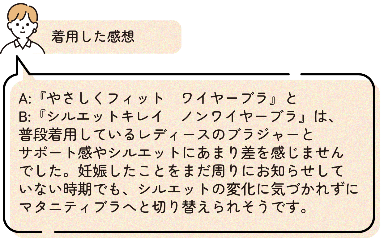 着用した感想:『やさしくフィット ワイヤーブラ』と『シルエットキレイ ノンワイヤーブラ』は、普段着用しているレディースのブラジャーとサポート感やシルエットにあまり差を感じませんでした。妊娠したことをまだ周りにお知らせしていない時期でも、シルエットの変化に気づかれずにマタニティブラへと切り替えられそうです。