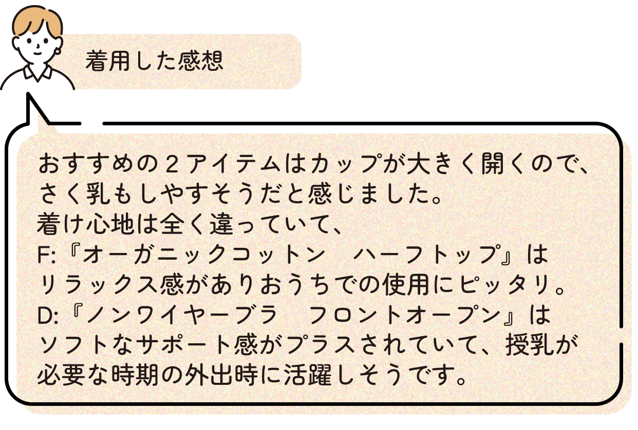 着用した感想:おすすめの2アイテムはカップが大きく開くので、さく乳もしやすそうだと感じました。着け心地は全く違っていて、『オーガニックコットン ハーフトップ』はリラックス感がありおうちでの使用にピッタリ。『ノンワイヤーブラ フロントオープン』はソフトなサポート感がプラスされていて、授乳が必要な時期の外出時に活躍しそうです。