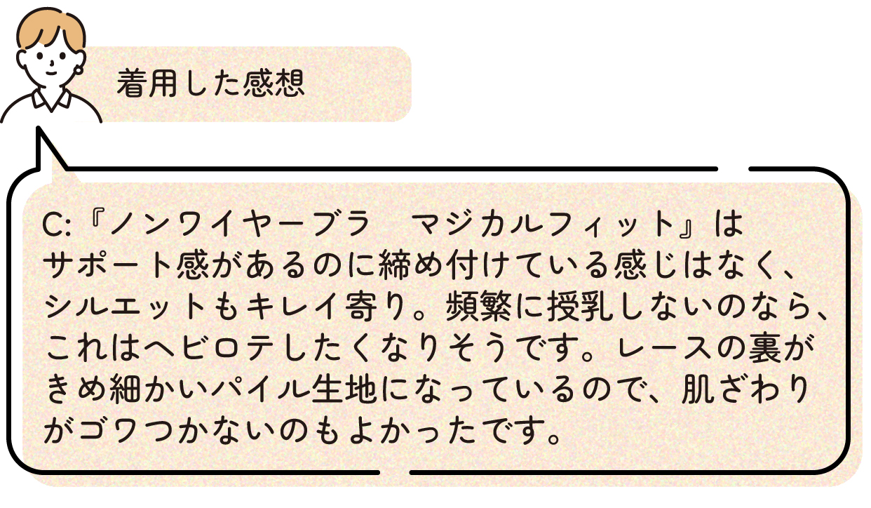 着用した感想:『ノンワイヤーブラ マジカルフィット』はサポート感があるのに締め付けている感じはなく、シルエットもキレイ寄り。頻繁に授乳しないのなら、これはヘビロテしたくなりそうです。レースの裏がきめ細かいパイル生地になっているので、肌ざわりがゴワつかないのもよかったです。