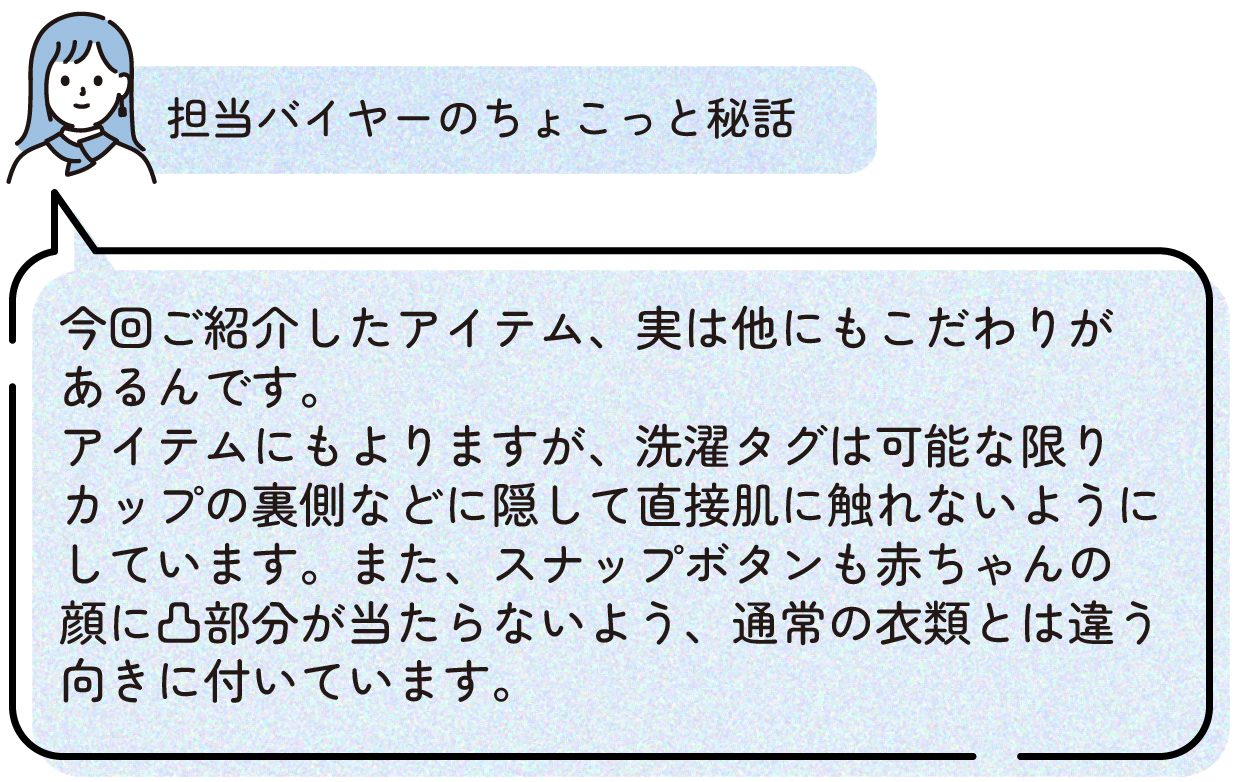 担当バイヤーのちょこっと秘話:今回ご紹介したアイテム、実は他にもこだわりがあるんです。アイテムにもよりますが、洗濯タグは可能な限りカップの裏側などに隠して直接肌に触れないようにしています。また、スナップボタンも赤ちゃんの顔に凸部分が当たらないよう、通常の衣類とは違う向きに付いています。