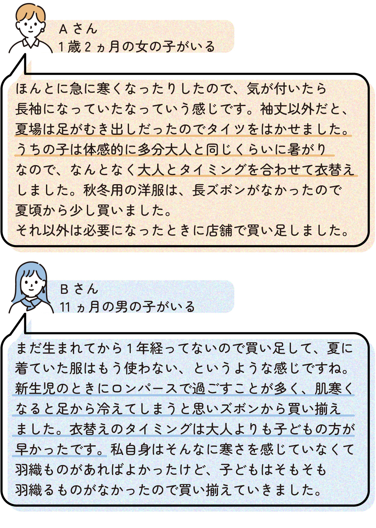 Aさん(1歳2ヵ月の女の子がいる)
ほんとに急に寒くなったりしたので、気が付いたら長袖になっていたなっていう感じです。袖丈以外だと、夏場は足がむき出しだったのでタイツをはかせました。うちの子は体感的に多分大人と同じくらいに暑がりなので、なんとなく大人とタイミングを合わせて衣替えしました。秋冬用の洋服は、長ズボンがなかったので夏頃から少し買いました。それ以外は必要になったときに店舗で買い足しました。
〇Bさん(生後11ヵ月の男の子がいる)
まだ生まれてから1年経ってないので買い足して、夏に着ていた服はもう使わない、というような感じですね。新生児のときにロンパースで過ごすことが多く、肌寒くなると足から冷えてしまうと思いズボンから買い揃えました。衣替えのタイミングは大人よりも子どもの方が早かったです。私自身はそんなに寒さを感じていなくて羽織ものがあればよかったけど、子どもはそもそも羽織るものがなかったので買い揃えていきました。
