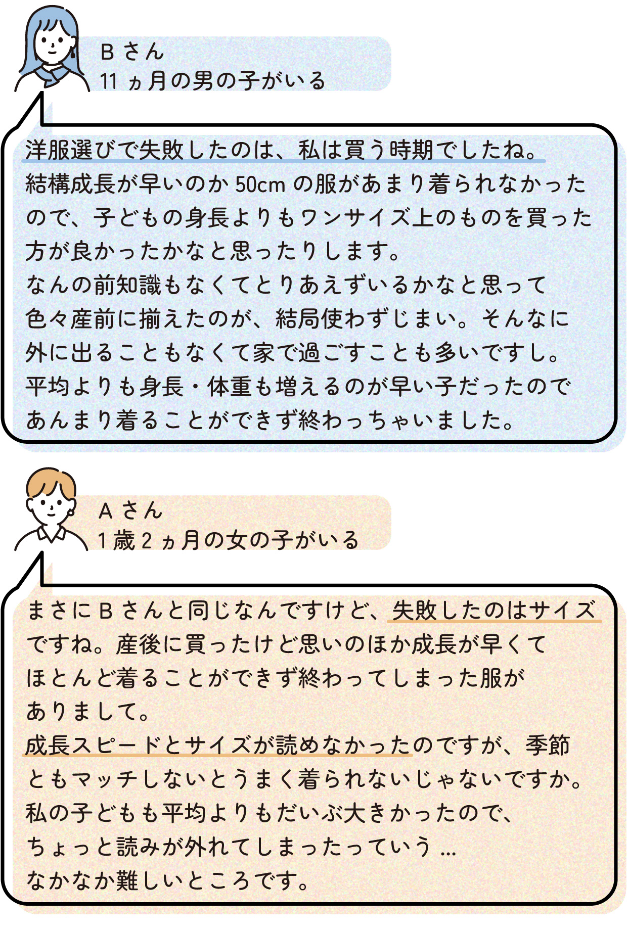 Bさん(生後11ヵ月の男の子がいる)
洋服選びで失敗したのは、私は買う時期でしたね。結構成長が早いのか50cmの服があまり着られなかったので、子どもの身長よりもワンサイズ上のものを買った方が良かったかなと思ったりします。なんの前知識もなくてとりあえずいるかなと思って色々産前に揃えたのが、結局使わずじまい。そんなに外に出ることもなくて家で過ごすことも多いですし。平均よりも身長・体重も増えるのが早い子だったのであんまり着られずに終わっちゃいました。
Aさん(1歳2ヵ月の女の子がいる)
まさにBさんと同じなんですけど、失敗したのはサイズですね。産後に買ったけど思いのほか成長スピードとサイズが読めなかったのですが、季節ともマッチしないとうまく着られないじゃないですか。私の子どもも平均よりもだいぶ大きかったので、ちょっと読みが外れてしまったっていう...なかなか難しいところです。