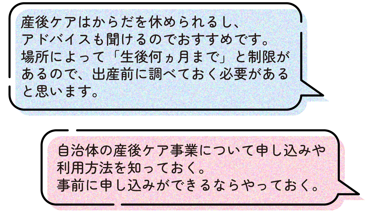 産後ケアはからだを休められるし、アドバイスも聞けるのでおすすめです。場所によって「生後何ヵ月まで」と制限があるので、出産前に調べておく必要があると思います。
自治体の産後ケア事業について申し込みや利用方法を知っておき、事前に申し込みができるならやっておきましょう。