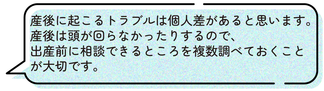 産後に起こるトラブルは個人差があると思います。
産後は頭が回らなかったりするので、出産前に相談できるところを複数調べておくことが大切です。