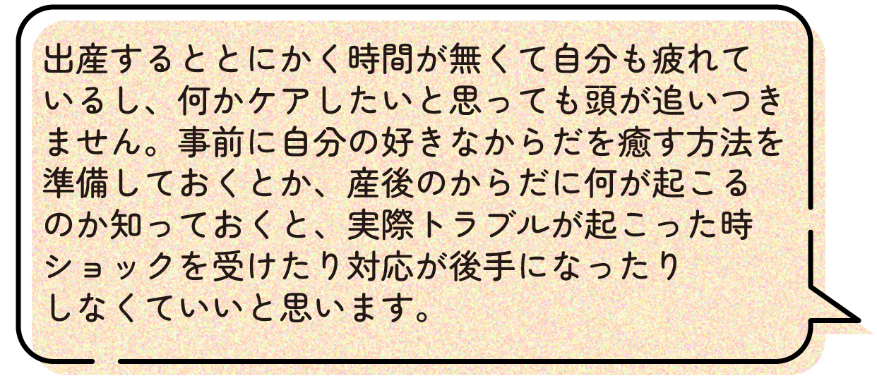 出産するととにかく時間が無くて自分も疲れているし、何かケアしたいと思っても頭が追いつきません。事前に自分の好きなからだを癒す方法を準備しておくとか、産後のからだに何が起こるのか知っておくと、実際トラブルが起こった時ショックを受けたり対応が後手になったりしなくていいと思います。