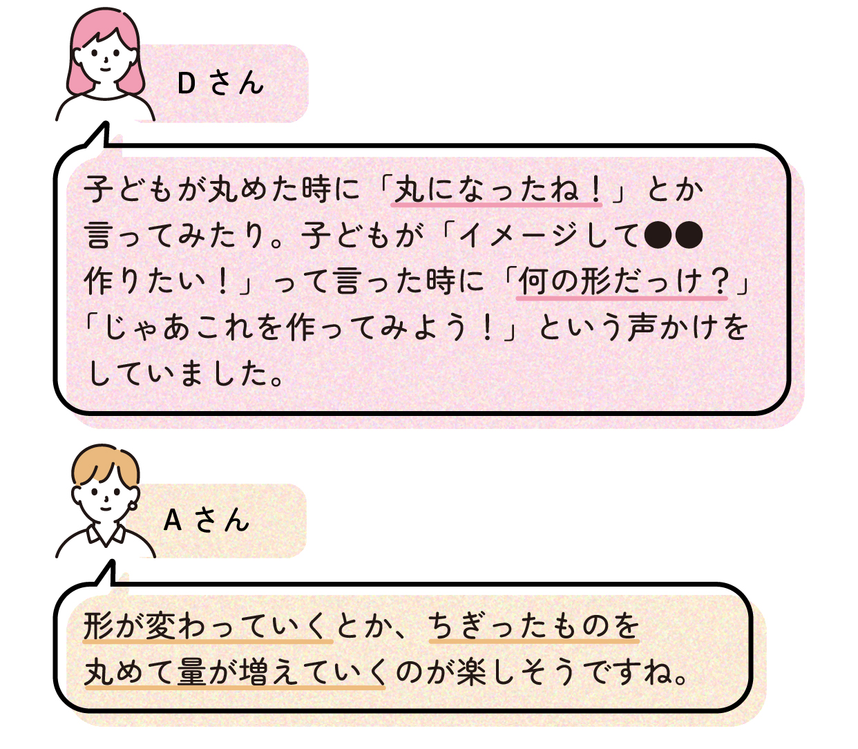 Dさん「子どもが丸めた時に「丸になったね!」とか言ってみたり。子どもが「イメージして●●作りたい!」って言った時に「何の形だっけ?」「じゃあこれを作ってみよう!」という声かけをしていました。」
Aさん「形が変わっていくとか、ちぎったものを丸めて量が増えていくのが楽しそうですね。」