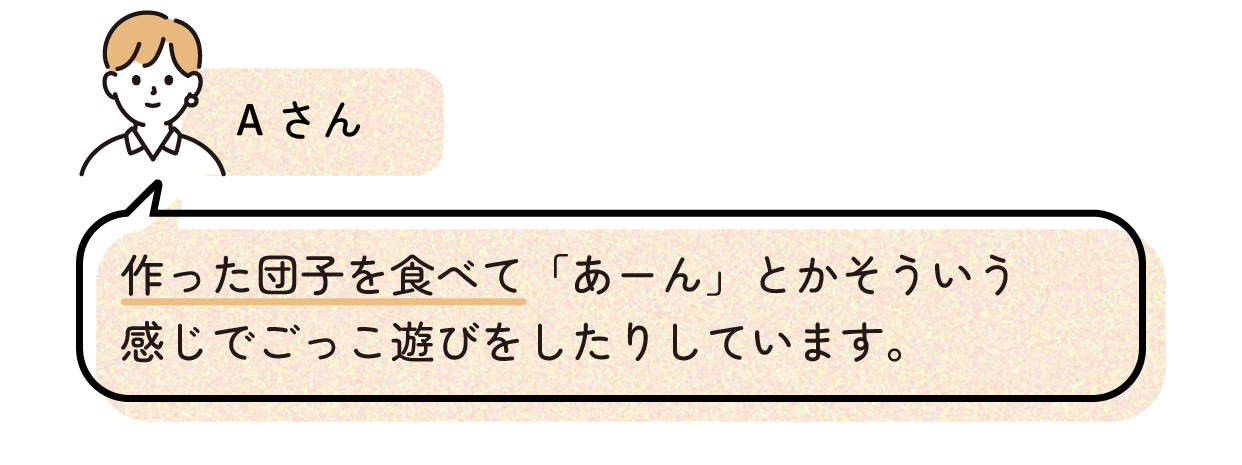 Aさん「作った団子を食べて「あーん」とかそういう感じでごっこ遊びをしたりしています。」