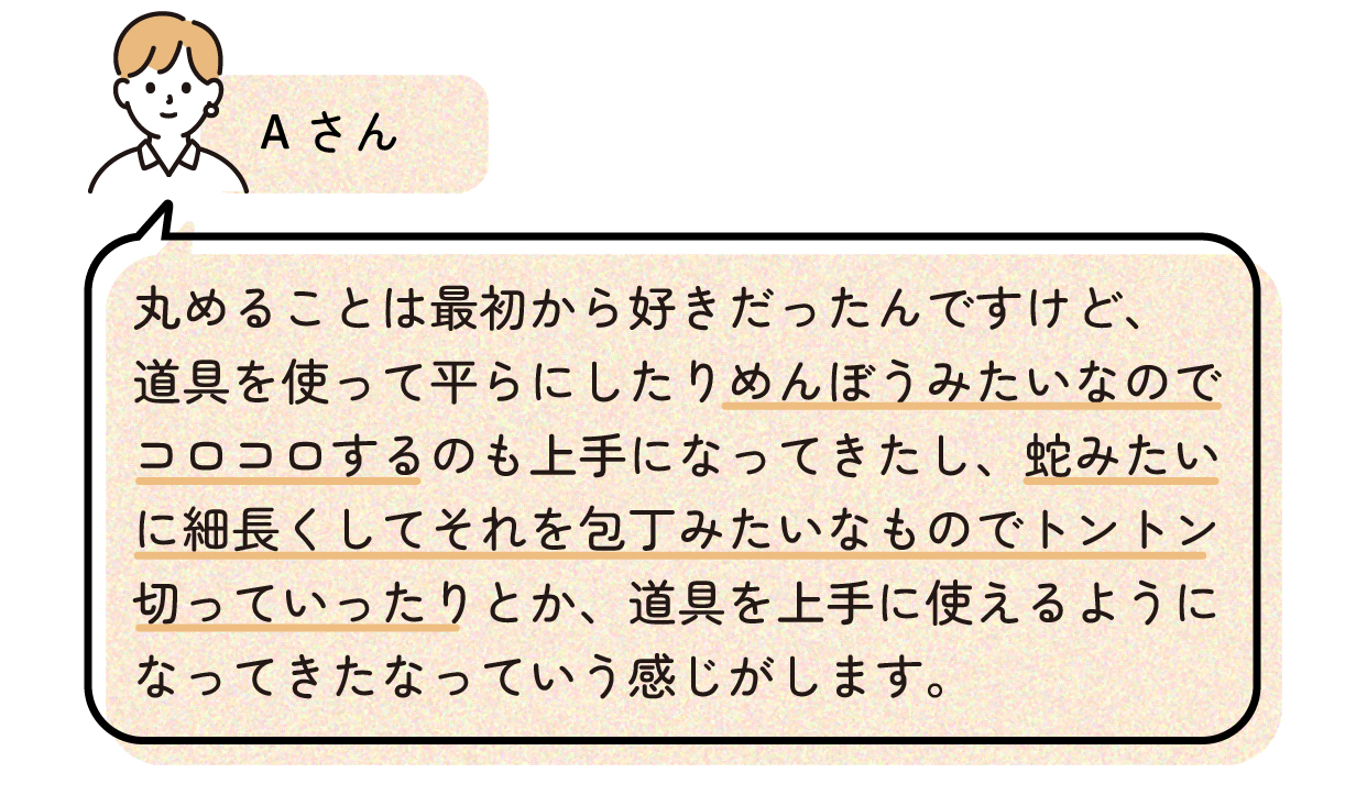 Aさん「丸めることは最初から好きだったんですけど、道具を使って平らにしたりめんぼうみたいなのでコロコロするのも上手になってきたし、蛇みたいに細長くしてそれを包丁みたいなものでトントン切っていったりとか、道具を上手に使えるようになってきたなっていう感じがします。」