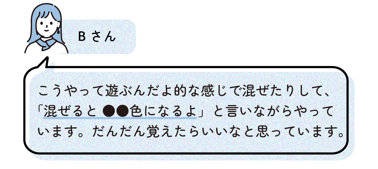 Bさん「こうやって遊ぶんだよ的な感じで混ぜたりして、「混ぜると●●色になるよ」と言いながらやっています。だんだん覚えられたらいいなと思っています。」