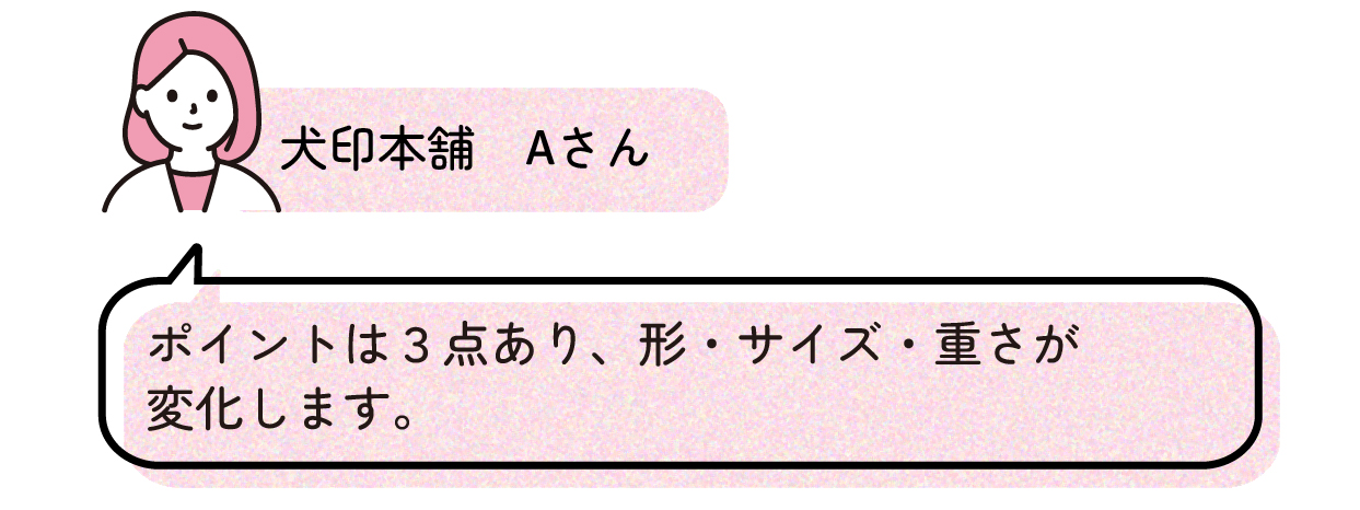 犬印本舗Aさんのコメントポイントは3点あり、形・サイズ・重さが変化します。