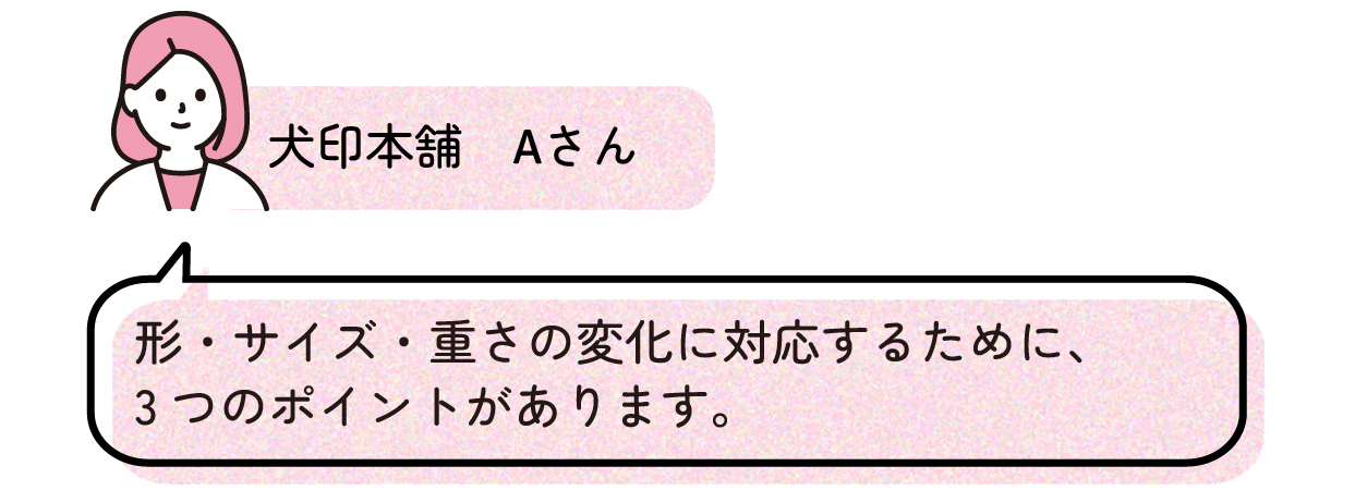 犬印本舗Aさんのコメント、形・サイズ・重さの変化に対応するために、3つのポイントがあります。