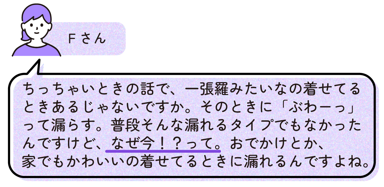 Fさん「ちっちゃいときの話で、一張羅みたいなの着せてるときあるじゃないですか。そのときに「ぶわーっ」て漏らす。普段そんな漏れるタイプでもなかったんですけど、なぜ今!?って。おでかけとか、家でもかわいいの着せてるときに漏れるんですよね。」