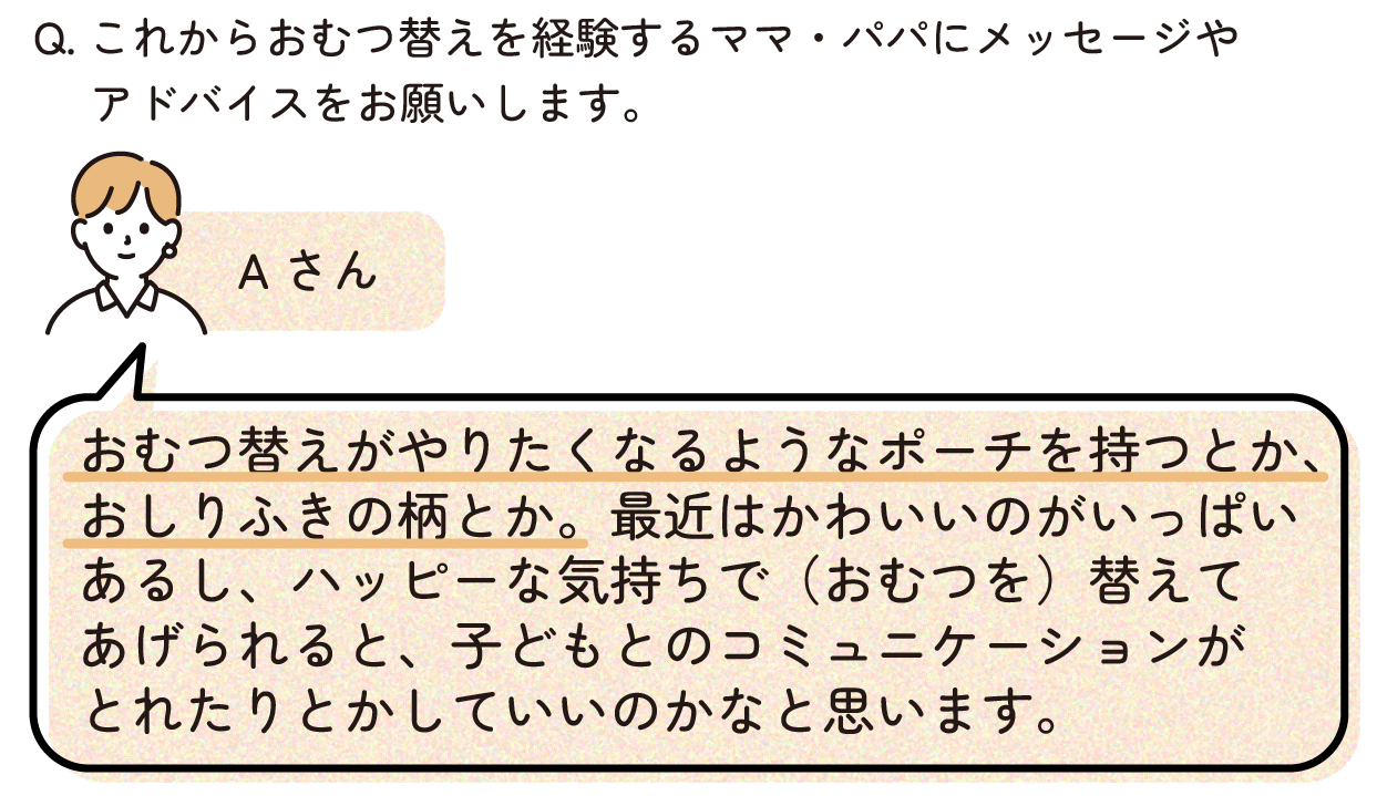 Aさん「おむつ替えがやりたくなるようなポーチを持つとか、おしりふきの柄とか。最近はかわいいのがいっぱいあるし、ハッピーな気持ちで(おむつを)替えてあげられると、子どもとのコミュニケーションがとれたりとかしていいのかなと思います。」