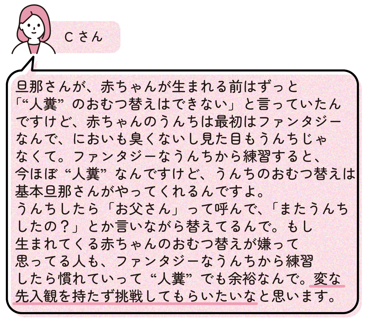 Cさん「旦那さんが、赤ちゃんが生まれる前はずっと『“人糞”のおむつ替えはできない』と言っていたんですけど、赤ちゃんのうんちは最初はファンタジーなんで、においも臭くないし見た目もうんちじゃなくて。ファンタジーなうんちから練習すると、今ほぼ“人糞”なんですけど、うんちのおむつ替えは基本旦那さんがやってくれるんですよ。うんちしたら『お父さん』って呼んで、『またうんちしたの?』とか言いながら替えてるんで。もし生まれてくる赤ちゃんのおむつ替えが嫌って思ってる人も、ファンタジーなうんちから練習したら慣れていって”人糞”でも余裕なんで。変な先入観を持たず挑戦してもらいたいなと思います。」