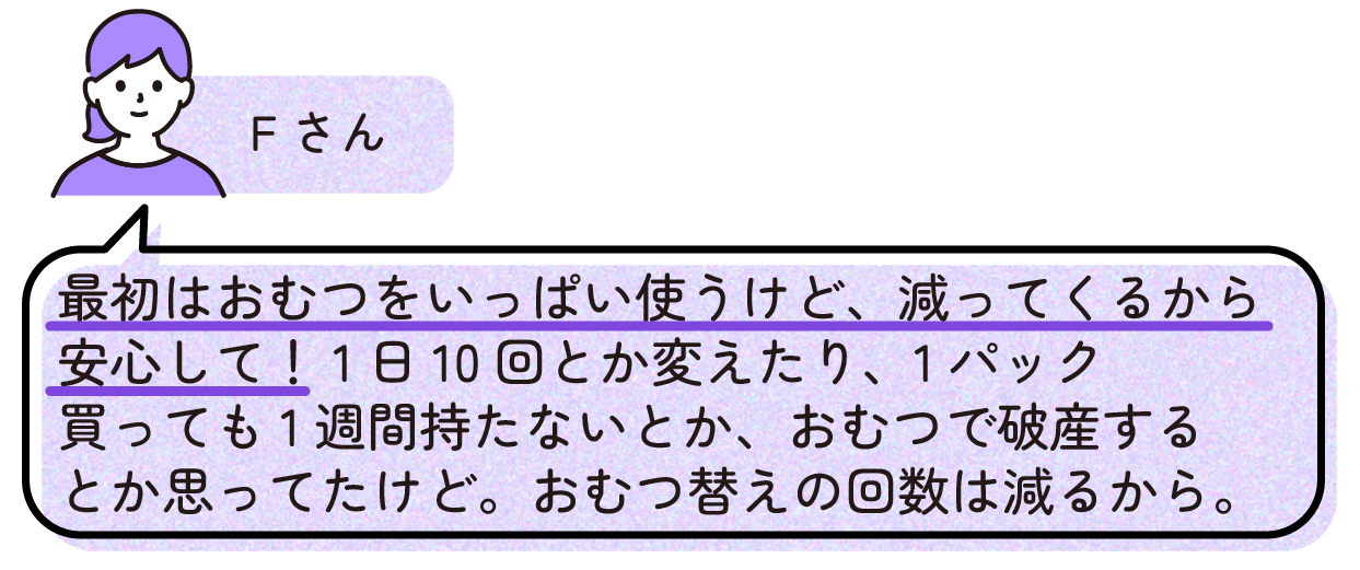 Fさん「最初はおむつをいっぱい使うけど、減ってくるから安心して!1日10回とか変えたり、1パック買っても1週間持たないとか、おむつで破産するとか思ってたけど。おむつ替えの回数は減るから。」