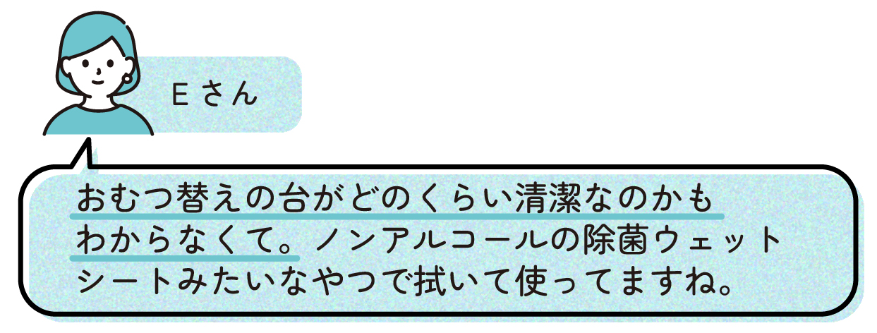 Eさん「おむつ替えの台がどのくらい清潔なのかもわからなくて。ノンアルコールの除菌ウェットシートみたいなやつで拭いて使ってますね。」