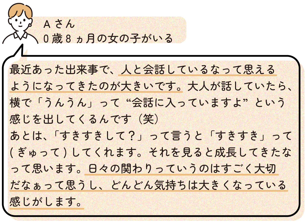 最近あった出来事で、人と会話しているなって思えるようになってきたのが大きいです。大人が話していたら、横で「うんうん」って“会話に入っていますよ”という感じを出してくるんです(笑) あとは、「すきすきして?」って言うと「すきすき」って(ぎゅって)してくれます。それを見ると成長してきたなって思います。日々の関わりっていうのはすごく大切だなぁって思うし、どんどん気持ちは大きくなっている感じがします。