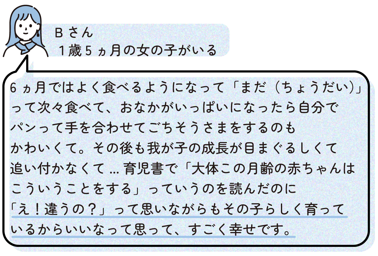 6ヵ月ではよく食べるようになって「まだ(ちょうだい)」って次々食べて、おなかがいっぱいになったら自分でパンって手を合わせてごちそうさまをするのもかわいくて。その後も我が子の成長が目まぐるしくて追い付かなくて...育児書で「大体この月齢の赤ちゃんはこういうことをする」っていうのを読んだのに「え!違うの?」って思いながらもその子らしく育っているからいいなって思って、すごく幸せです。