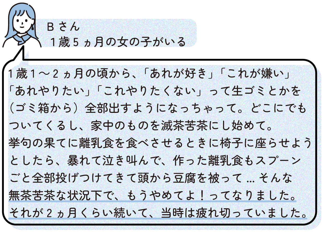1歳1~2ヵ月の頃から、「あれが好き」「これが嫌い」「あれやりたい」「これやりたくない」って生ゴミとかを(ゴミ箱から)全部出すようになっちゃって。どこにでもついてくるし、家中のものを滅茶苦茶にし始めて。
挙句の果てに離乳食を食べさせるときに椅子に座らせようとしたら、暴れて泣き叫んで、作った離乳食もスプーンごと全部投げつけてきて頭から豆腐を被って...そんな無茶苦茶な状況下で、もうやめてよ!ってなりました。それが2ヵ月くらい続いて、当時は疲れ切っていました。