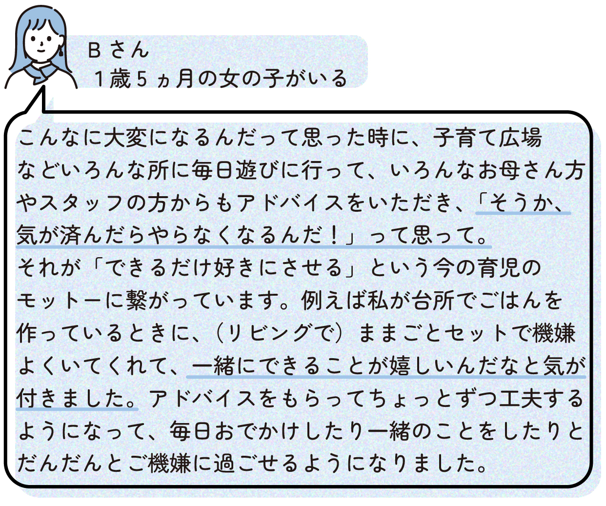 こんなに大変になるんだって思った時に、子育て広場などいろんな所に毎日遊びに行って、いろんなお母さん方やスタッフの方からもアドバイスをいただき、「そうか、気が済んだらやらなくなるんだ!」って思って。それが「できるだけ好きにさせる」という今の育児のモットーに繋がっています。例えば私が台所でごはんを作っているときに、(リビングで)ままごとセットで機嫌よくいてくれて、一緒にできることが嬉しいんだなと気が付きました。アドバイスをもらってちょっとずつ工夫するようになって、毎日おでかけしたり一緒のことをしたりと、だんだんとご機嫌に過ごせるようになりました。