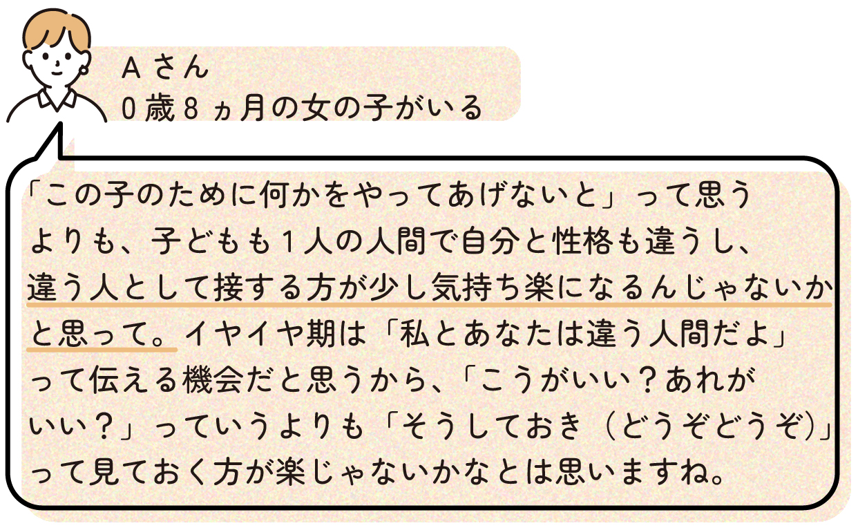 「この子のために何かをやってあげないと」って思うよりも、子どもも1人の人間で自分と性格も違うし、違う人として接する方が少し気持ち楽になるんじゃないかと思って。イヤイヤ期は「私とあなたは違う人間だよ」って伝える機会だと思うから、「こうがいい?あれがいい?」っていうよりも「そうしておき(どうぞどうぞ)」って見ておく方が楽じゃないかなとは思いますね。