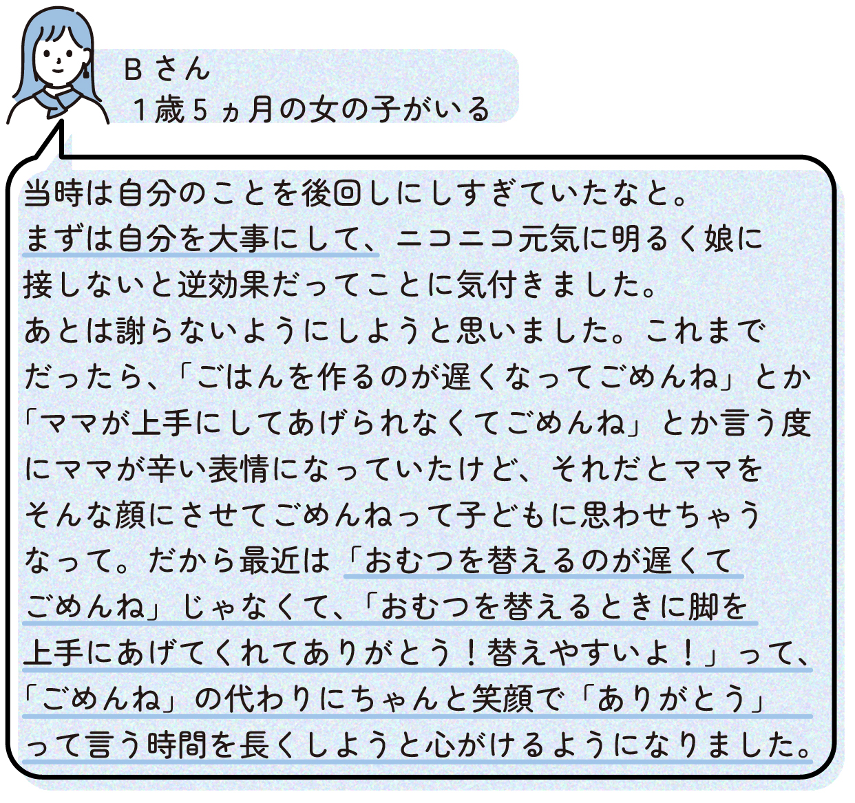 当時は自分のことを後回しにしすぎていたなと。まずは自分を大事にして、ニコニコ元気に明るく娘に接しないと逆効果だってことに気付きました。
あとは謝らないようにしようと思いました。これまでだったら、「ごはんを作るのが遅くなってごめんね」とか「ママが上手にしてあげられなくてごめんね」とか言う度にママが辛い表情になっていたけど、それだとママをそんな顔にさせてごめんねって子どもに思わせちゃうなって。だから最近は「おむつを替えるのが遅くてごめんね」じゃなくて、「おむつを替えるときに脚を上手にあげてくれてありがとう!替えやすいよ!」って、「ごめんね」の代わりにちゃんと笑顔で「ありがとう」って言う時間を長くしようと心がけるようになりました。