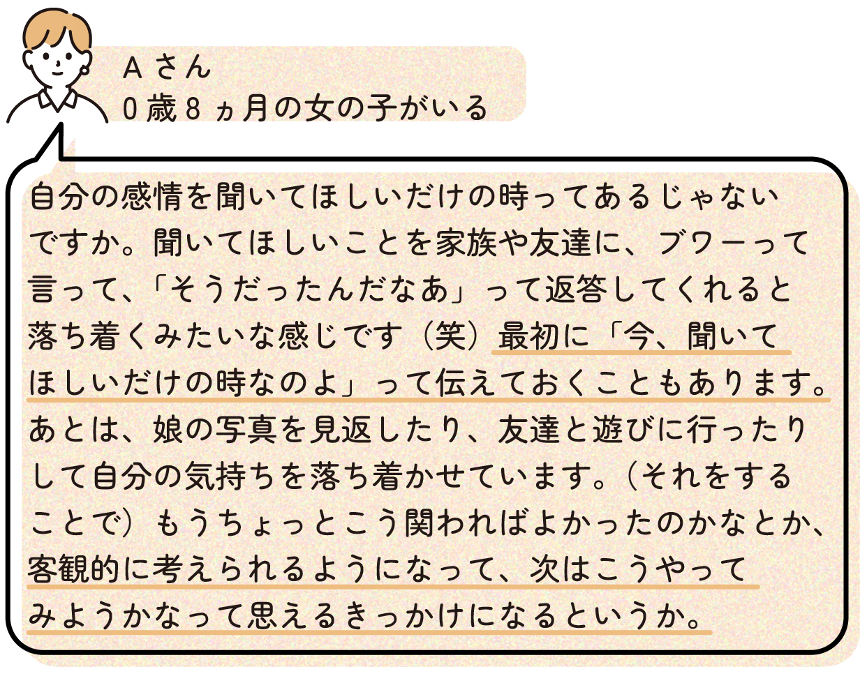 自分の感情を聞いてほしいだけの時ってあるじゃないですか。聞いてほしいことを家族や友達に、ブワーって言って、「そうだったんだなあ」って返答してくれると落ち着くみたいな感じです(笑)最初に「今、聞いてほしいだけの時なのよ」って伝えておくこともあります。あとは、娘の写真を見返したり、友達と遊びに行ったりして自分の気持ちを落ち着かせています。(それをすることで)もうちょっとこう関わればよかったのかなとか、客観的に考えられるようになって、次はこうやってみようかなって思えるきっかけになるというか。