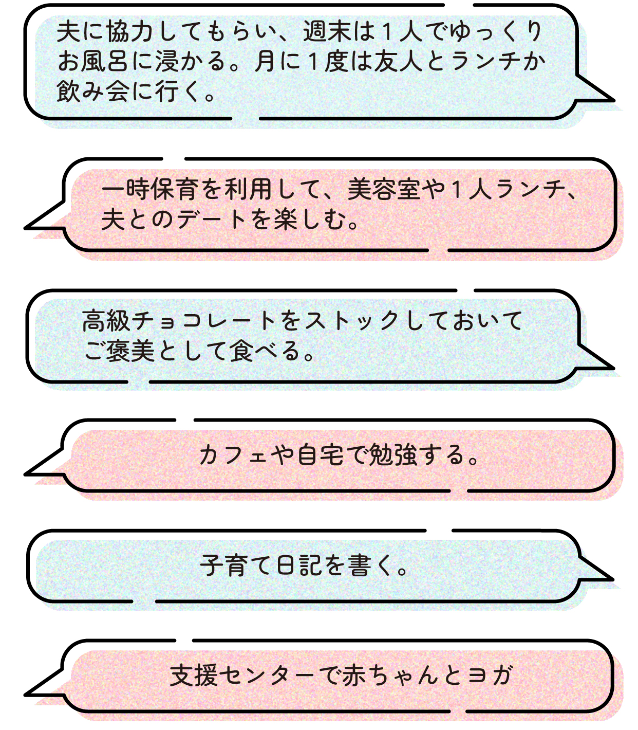 > 高級チョコレートをストックしておいてご褒美として食べる。
> 一時保育を利用して、美容室や1人ランチ、夫とのデートを楽しむ。
> カフェや自宅で勉強する。
> 支援センターで赤ちゃんとヨガ。
> 夫に協力してもらい、週末は1人でゆっくりお風呂に浸かる。月に1度は友人とランチか飲み会に行く。
> 子育て日記を書く。