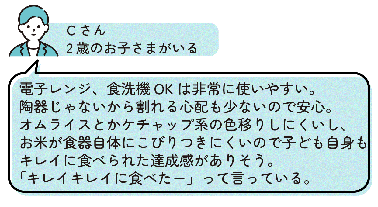 Cさん「電子レンジ、食洗機OKは非常に使いやすい。陶器じゃないから割れる心配も少ないので安心。オムライスとかケチャップ系も色移りしにくいし、お米が食器自体にこびりつきにくいので子ども自身もキレイに食べられた達成感がありそう。『キレイキレイに食べたー』って言っている」(2歳)