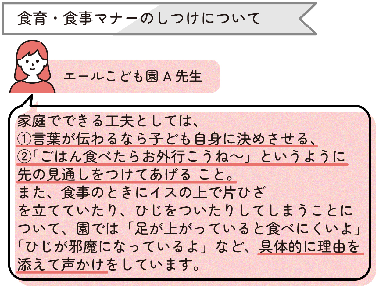 ・食育・食事マナーのしつけについて
「家庭でできる工夫としては、①言葉が伝わるなら子ども自身に決めさせる、②『ごはん食べたらお外行こうね~』というように先の見通しをつけてあげる こと。また、食事のときにイスの上で片ひざを立てていたり、ひじをついたりしてしまうことについて、園では『足が上がっていると食べにくいよ』『ひじが邪魔になっているよ』など、具体的に理由を添えて声かけをしています。」