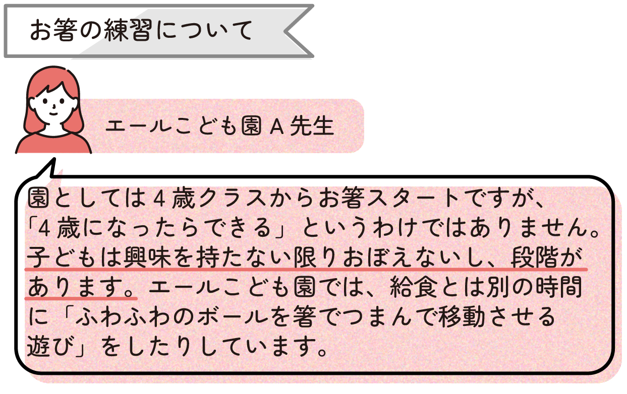 ・お箸の練習について
「園としては4歳クラスからお箸スタートですが、『4歳になったらできる』というわけではありません。子どもは興味を持たない限りおぼえないし、段階があります。エールこども園では、給食とは別の時間に『ふわふわのボールを箸でつまんで移動させる遊び』をしたりしています。」