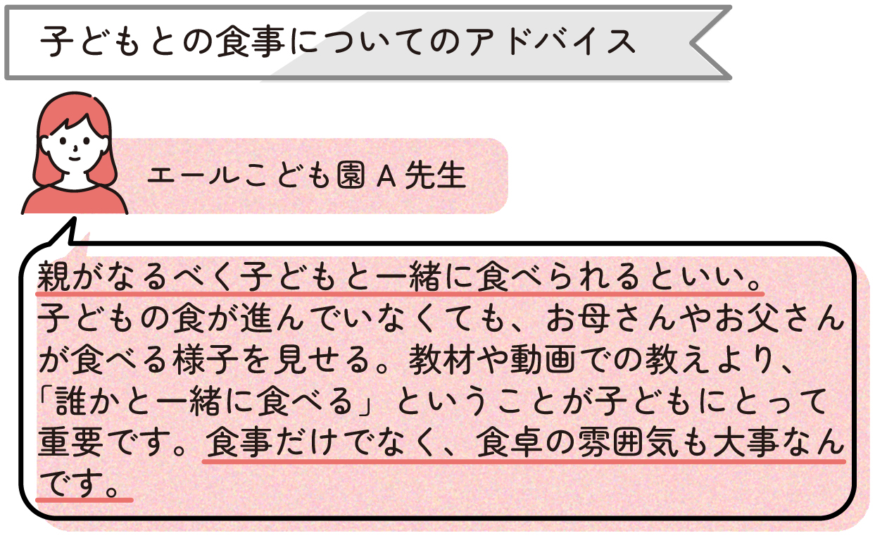 ・子どもとの食事についてのアドバイス
「親がなるべく子どもと一緒に食べられるといい。子どもの食が進んでいなくても、お母さんやお父さんが食べる様子を見せる。教材や動画での教えより、『誰かと一緒に食べる』ということが子どもにとって重要です。食事だけでなく、食卓の雰囲気も大事なんです