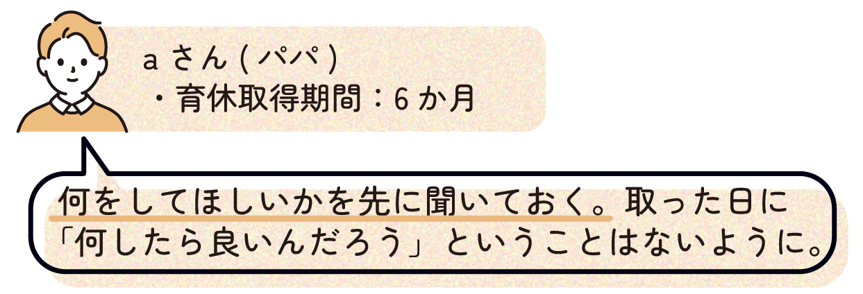 パパA(育休取得期間:6か月)
「何をしてほしいかを先に聞いておく。取った日に「何したら良いんだろう」ということはないように。」