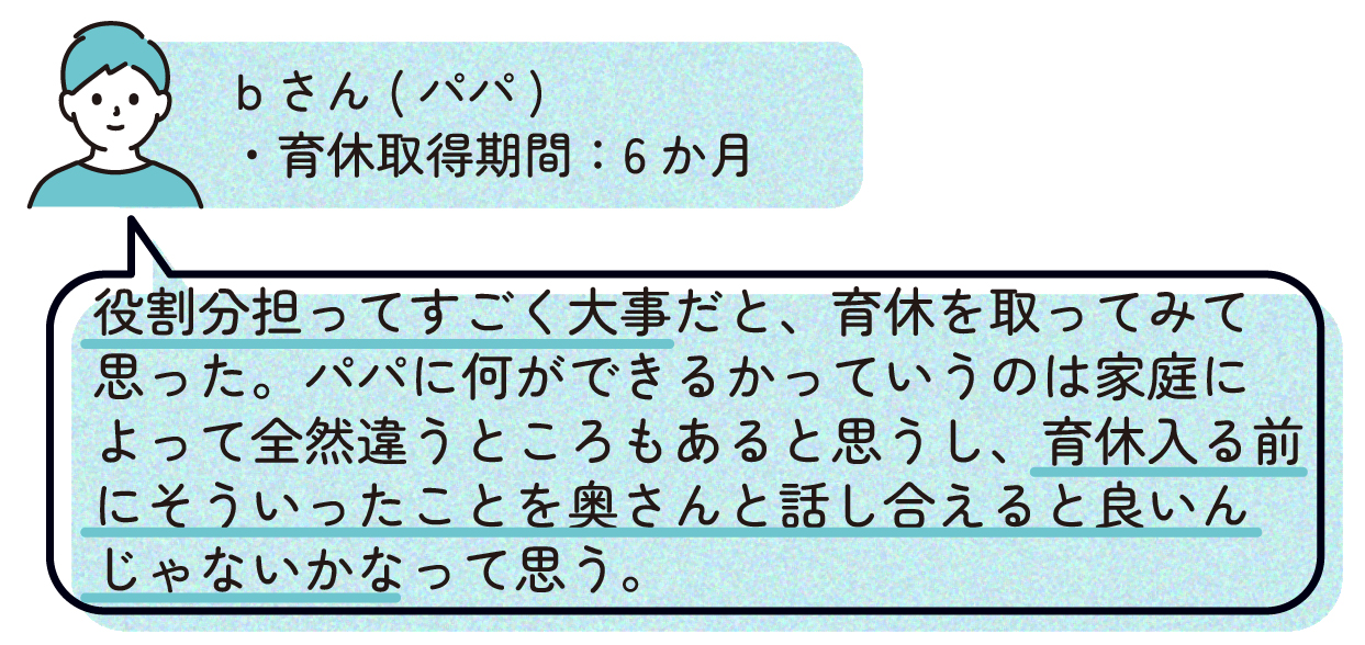パパB(育休取得期間:6か月)
「役割分担ってすごく大事だと、育休を取ってみて思った。パパに何ができるかっていうのは家庭によって全然違うところもあると思うし、育休入る前にそういったことを奥さんと話し合えると良いんじゃないかなって思う。」