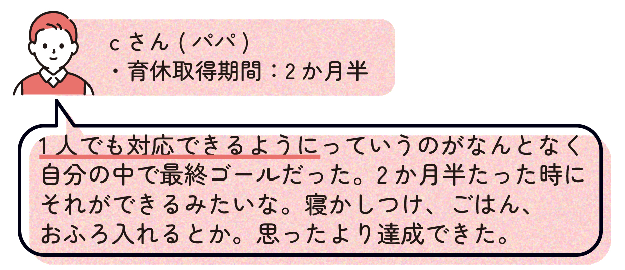 パパC(育休取得期間:2か月半)
「1人でも対応できるようにっていうのがなんとなく自分の中で最終ゴールだった。2か月半たった時にそれができるみたいな。寝かしつけ、ごはん、おふろ入れるとか。思ったより(達成)できた。」