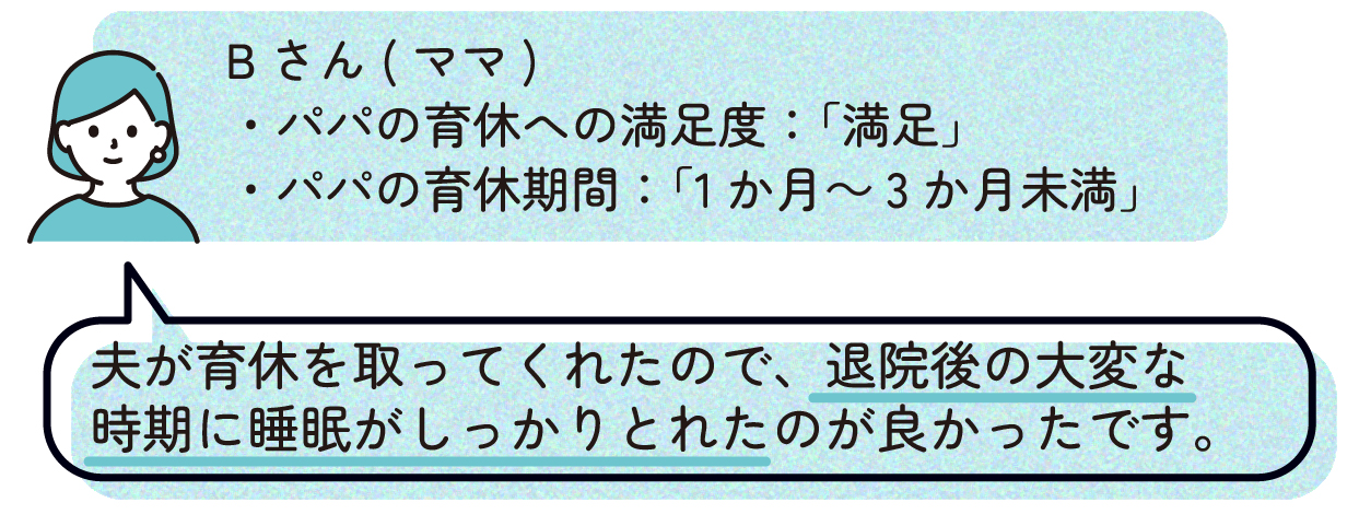 ママB(パパの育休への満足度:「満足」、パパの育休期間:「1か月~3か月未満」)
「夫が育休を取ってくれたので、退院後の大変な時期に睡眠がしっかりとれたのが良かったです。」