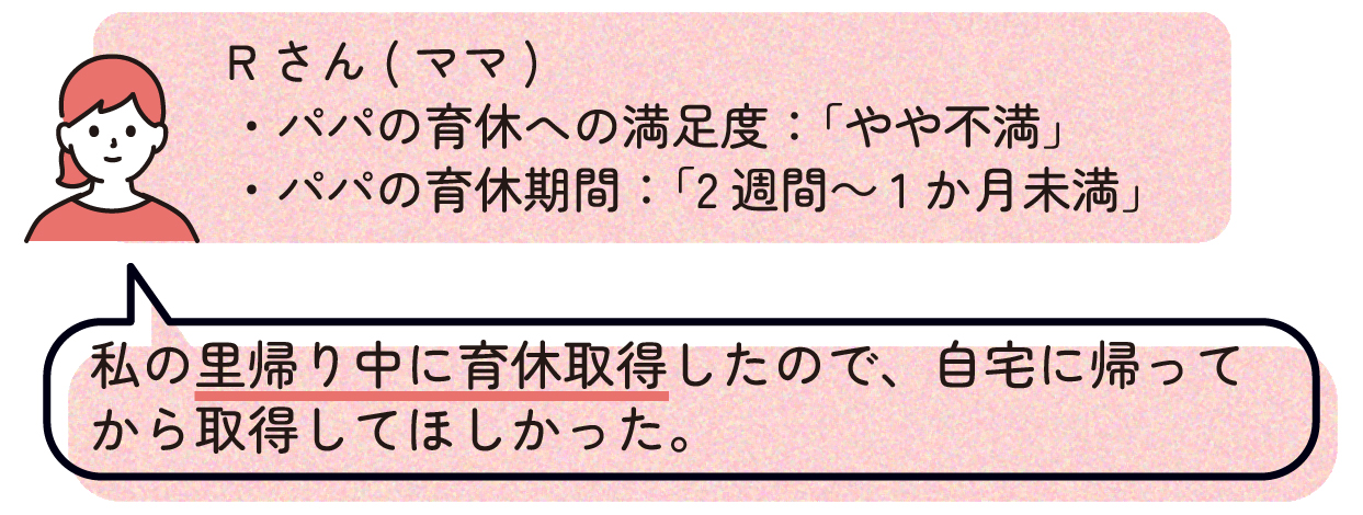 ママR(パパの育休への満足度:「やや不満」、パパの育休期間:「2週間~1か月未満」)
「私の里帰り中に育休取得したので、自宅に帰ってから取得してほしかった。」