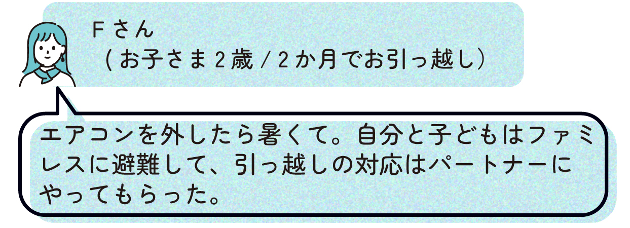 Fさん(お子さま2歳/2か月でお引っ越し):「エアコンを外したら暑くて。自分と子どもはファミレスに避難して、引っ越しの対応はパートナーにやってもらった。