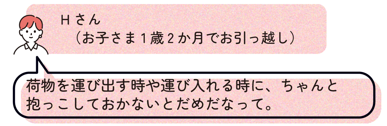 Hさん(お子さま1歳2か月でお引っ越し):荷物を運び出す時や運び入れる時に、ちゃんと抱っこしておかないとだめだなって。