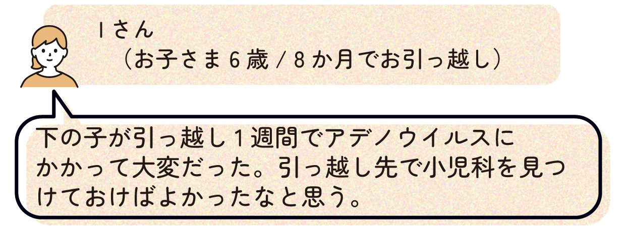 Iさん(お子さま6歳/8か月でお引っ越し):下の子が引っ越し1週間でアデノウイルスにかかって大変だった。引っ越し先で小児科を見つけておけばよかったなと思う。