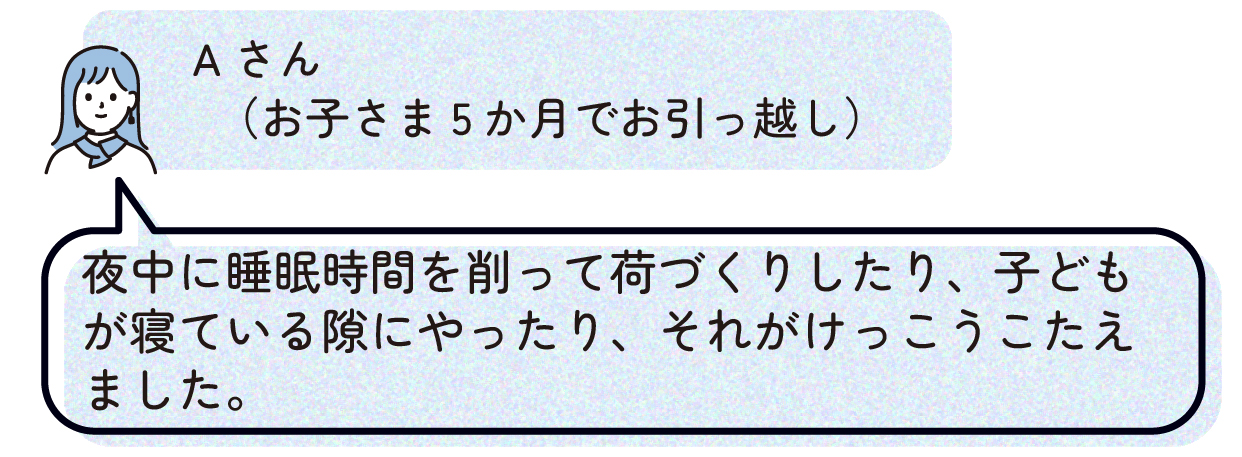 Aさん(お子さま5か月でお引っ越し):夜中に睡眠時間を削って荷づくりしたり、子どもが寝ている隙にやったり、それがけっこうこたえました。