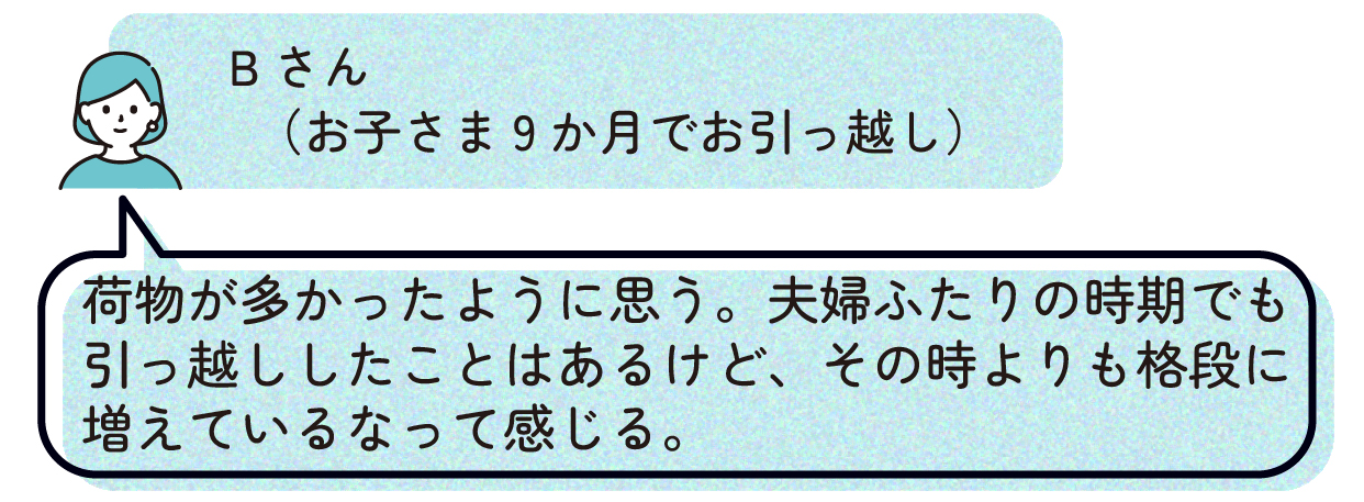 Bさん(お子さま9か月でお引っ越し):荷物が多かったように思う。夫婦ふたりの時期でも引っ越ししたことはあるけど、その時よりも格段に増えているなって感じる。