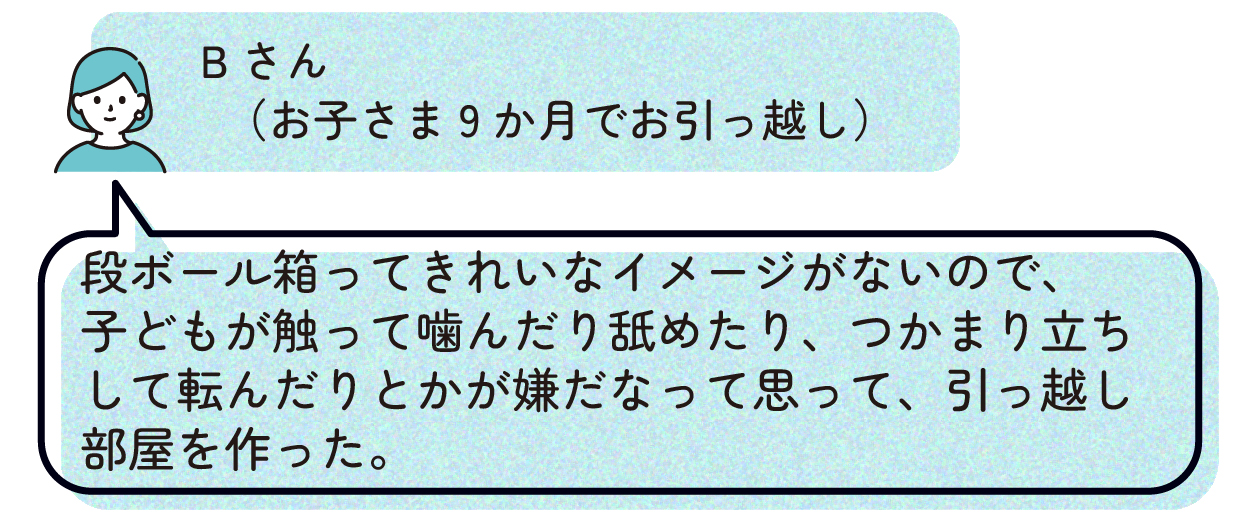 Bさん(お子さま9か月でお引っ越し):段ボール箱ってきれいなイメージがないので、子どもが触って噛んだり舐めたり、つかまり立ちして転んだりとかが嫌だなって思って、引っ越し部屋を作った。