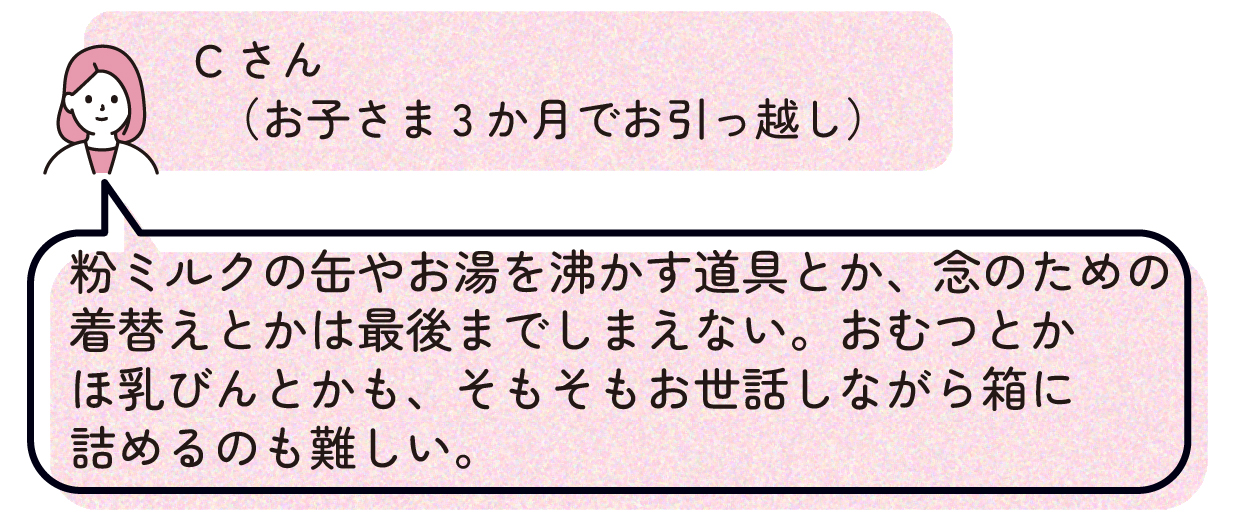 Cさん(お子さま3か月でお引っ越し):粉ミルクの缶やお湯を沸かす道具とか、念のための着替えとかは最後までしまえない。おむつとかほ乳びんとかも、そもそもお世話しながら箱に詰めるのも難しい。