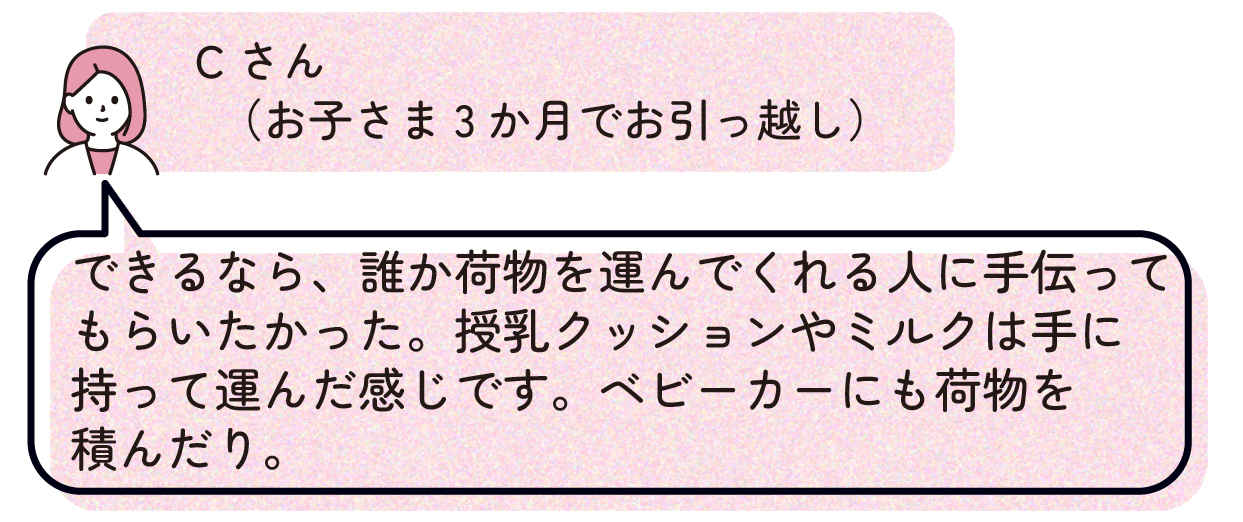 Cさん(お子さま3か月でお引っ越し):できるなら、誰か荷物を運んでくれる人に手伝ってもらいたかった。授乳クッションやミルクは手に持って運んだ感じです。ベビーカーにも荷物を積んだり。