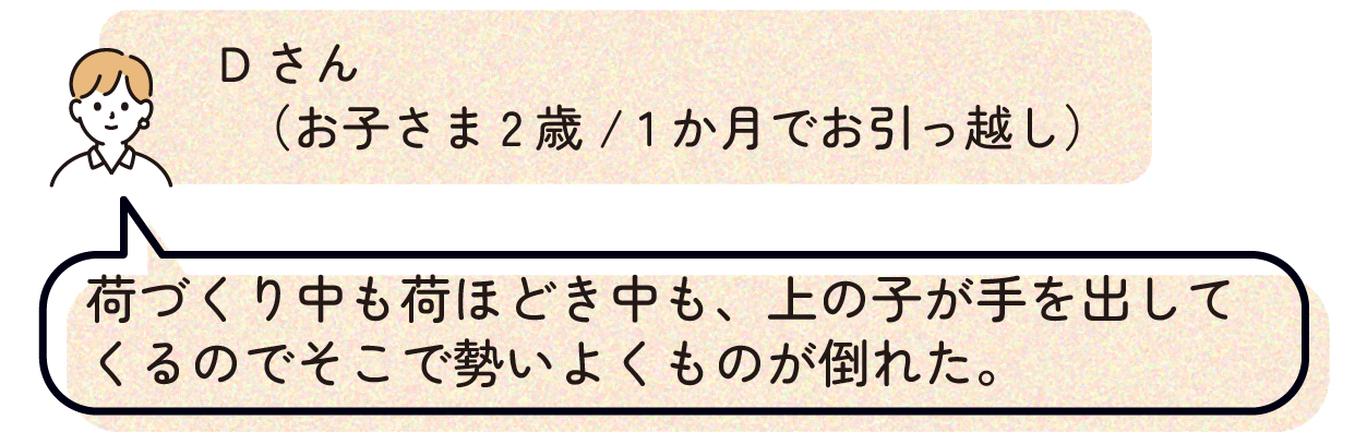 Dさん(お子さま2歳/1か月でお引っ越し):荷づくり中も荷ほどき中も、上の子が手を出してくるのでそこで勢いよくものが倒れた。